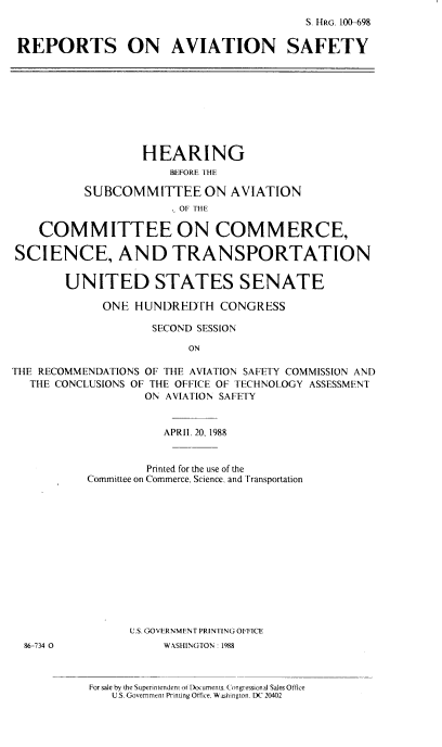 handle is hein.cbhear/repavs0001 and id is 1 raw text is: S. HRG. IW698
REPORTS ON AVIATION SAFETY

HEARING
BEFORE THE
SUBCOMMITTEE ON AVIATION
. OF THE
COMMITTEE ON COMMERCE,
SCIENCE, AND TRANSPORTATION
UNITED STATES SENATE
ONE HUNDREDTH CONGRESS
SECOND SESSION
ON
THE RECOMMENDATIONS OF THE AVIATION SAFETY COMMISSION AND
THE CONCLUSIONS OF THE OFFICE OF TECHNOLOGY ASSESSMENT
ON AVIATION SAFETY

86-734 0

APRIL 20, 1988
Printed for the use of the
Committee on Commerce, Science, and Transportation
U.S. GOVERNMENT PRINTING OFFICE
WASHINGTON 1988
For sale by the Superintendent or Documents. Congressiunal Sales Office
U.S. Government Printing Office. Wa shington, DC 20402


