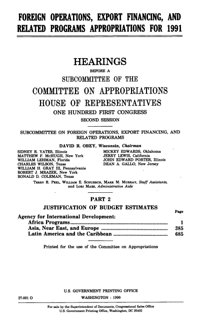 handle is hein.cbhear/reproappt0001 and id is 1 raw text is: FOREIGN OPERATIONS, EXPORT FINANCING, AND
RELATED PROGRAMS APPROPRIATIONS FOR 1991
HEARINGS
BEFORE A
SUBCOMMITTEE OF THE
COMMITTEE ON APPROPRIATIONS
HOUSE OF REPRESENTATIVES
ONE HUNDRED FIRST CONGRESS
SECOND SESSION
SUBCOMMITTEE ON FOREIGN OPERATIONS, EXPORT FINANCING, AND
RELATED PROGRAMS
DAVID R. OBEY, Wisconsin, Chairman
SIDNEY R. YATES, Illinois        MICKEY EDWARDS, Oklahoma
MATTHEW F. McHUGH, New York      JERRY LEWIS, California
WILLIAM LEHMAN, Florida          JOHN EDWARD PORTER, Illinois
CHARLES WILSON, Texas            DEAN A. GALLO, New Jersey
WILLIAM H. GRAY I, Pennsylvania
ROBERT J. MRAZEK, New York
RONALD D. COLEMAN, Texas
TERnY R. PEE, WInuAM E. ScHuERCH, MARK M. MURRAY, Staff Assistants,
and Lons MAs, Administrative Aide
PART 2
JUSTIFICATION OF BUDGET ESTIMATES
Page
Agency for International Development:
Africa  Program s ........................................................................  1
Asia, Near East, and  Europe  .................................................  385
Latin America and the Caribbean ........................................  685
Printed for the use of the Committee on Appropriations
U.S. GOVERNMENT PRINTING OFFICE
27-0010                  WASHINGTON : 1990
For sale by the Superintendent of Documents, Congressional Sales Office
U.S. Government Printing Office, Washington, DC 20402


