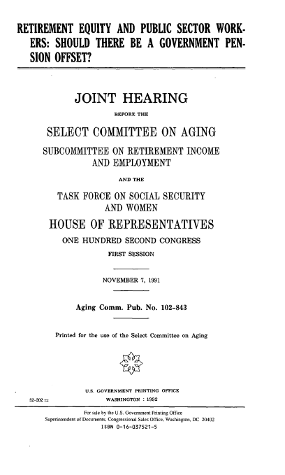 handle is hein.cbhear/repsw0001 and id is 1 raw text is: RETIREMENT EQUITY AND PUBLIC SECTOR WORK-
ERS: SHOULD THERE BE A GOVERNMENT PEN-
SION OFFSET?

JOINT HEARING
BEFORE THE
SELECT COMMITTEE ON AGING

SUBCOMMITTEE ON RETIREMENT INCOME
AND EMPLOYMENT
AND THE
TASK FORCE ON SOCIAL SECURITY
AND WOMEN
HOUSE OF REPRESENTATIVES
ONE HUNDRED SECOND CONGRESS
FIRST SESSION
NOVEMBER 7, 1991
Aging Comm. Pub. No. 102-843
Printed for the use of the Select Committee on Aging
U.S. GOVERNMENT PRINTING OFFICE
52-202--              WASHINGTON : 1992
For sale by the U.S. Government Printing Office
Superintendent of Documents, Congressional Sales Office, Washington, DC 20402
ISBN 0-16-037521-5


