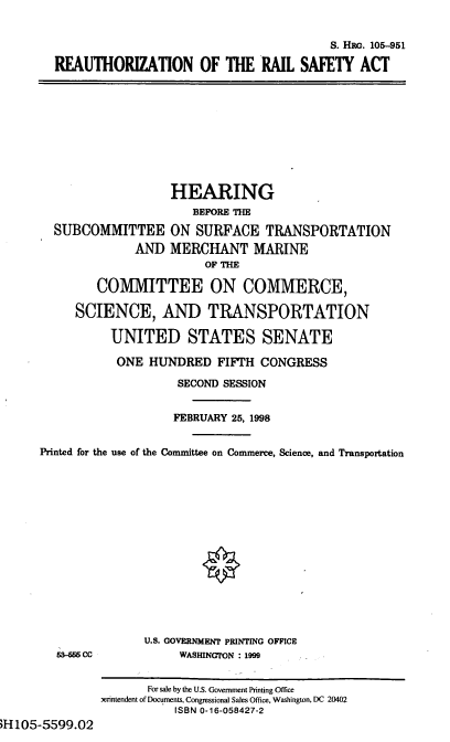 handle is hein.cbhear/rersa0001 and id is 1 raw text is: S. HRG. 105-951
RFAUTHORIZATION OF THE RAIL SAFETY ACT
HEARING
BEFORE THE
SUBCOMMITTEE ON SURFACE TRANSPORTATION
AND MERCHANT MARINE
OF THE
COMMITTEE ON COMMERCE,
SCIENCE, AND TRANSPORTATION
UNITED STATES SENATE
ONE HUNDRED FIFTH CONGRESS
SECOND SESSION
FEBRUARY 25, 1998
Printed for the use of the Committee on Commerce, Science, and Transportation
U.S. GOVERNMENT PRINTING OFFICE
3-666 cc            WASHINGTON 1999
For sale by the U.S. Government Printing Office
,erintendent of Documents, Congressional Sales Office, Washington, DC 20402
ISBN 0-16-058427-2

H105-5599.02


