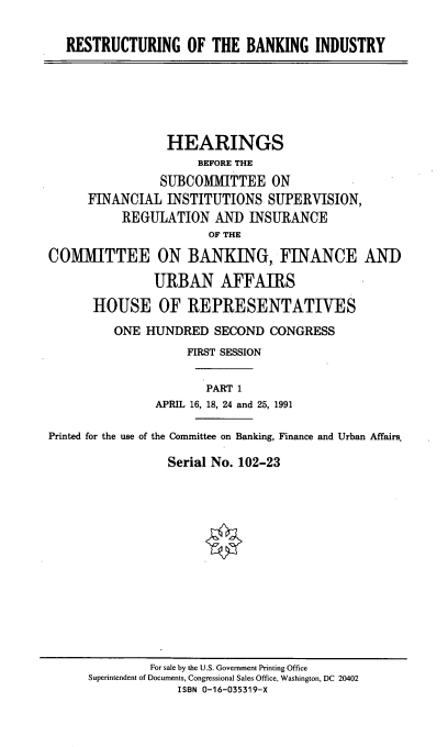 handle is hein.cbhear/resbii0001 and id is 1 raw text is: 

   RESTRUCTURING OF THE BANKING INDUSTRY






                 HEARINGS
                      BEFORE THE
                SUBCOMMITTEE ON
      FINANCIAL INSTITUTIONS SUPERVISION,
           REGULATION AND INSURANCE
                       OF THE

COMMITTEE ON BANKING, FINANCE AND

               URBAN AFFAIRS

      HOUSE OF REPRESENTATIVES
         ONE HUNDRED SECOND CONGRESS
                    FIRST SESSION


                       PART 1
               APRIL 16, 18, 24 and 25, 1991

Printed for the use of the Committee on Banking, Finance and Urban Affairs

                 Serial No. 102-23


         For sale by the U.S. Government Printing Office
Superintendent of Documents, Congressional Sales Office, Washington, DC 20402
             ISBN 0-16-035319-X


