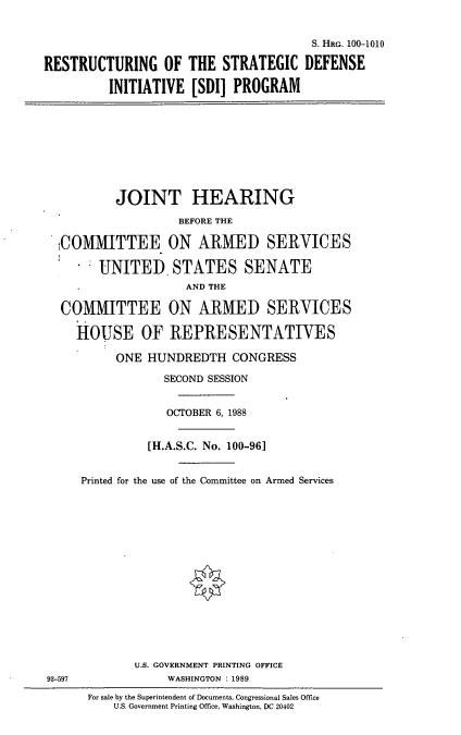 handle is hein.cbhear/resdi0001 and id is 1 raw text is: S. HRG. 100-1010
RESTRUCTURING OF THE STRATEGIC DEFENSE
INITIATIVE [SDI] PROGRAM

JOINT HEARING
BEFORE THE
COMMITTEE ON ARMED SERVICES
UNITED STATES SENATE
AND THE
COMMITTEE ON ARMED SERVICES
HOUSE OF REPRESENTATIVES
ONE HUNDREDTH CONGRESS
SECOND SESSION
OCTOBER 6, 1988
[H.A.S.C. No. 100-961
Printed for the use of the Committee on Armed Services

U.S. GOVERNMENT PRINTING OFFICE
WASHINGTON : 1989

93-597

For sale by the Superintendent of Documents, Congressional Sales Office
U.S. Government Printing Office, Washington, DC 20402


