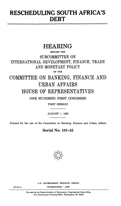 handle is hein.cbhear/ressad0001 and id is 1 raw text is: RESCHEDULING SOUTH AFRICA'S
DEBT

HEARING
BEFORE THE
SUBCOMMITTEE ON
INTERNATIONAL DEVELOPMENT, FINANCE, TRADE
AND MONETARY POLICY
OF THE
COMMITTEE ON BANKING, FINANCE AND
URBAN AFFAIRS
HOUSE OF REPRESENTATIVES
ONE HUNDRED FIRST CONGRESS
FIRST SESSION
AUGUST 1, 1989
Printed for the use of the Committee on Banking, Finance and Urban Affairs
Serial No. 101-45

U.S. GOVERNMENT PRINTING OFFICE
WASHINGTON : 1989

20-155 t

For sale by the Superintendent of Documents. Congressional Sales Office
U.S. Government Printing Office, Washington, DC 20402


