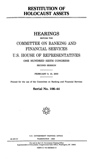 handle is hein.cbhear/restha0001 and id is 1 raw text is: RESTITUTION OF
HOLOCAUST ASSETS

HEARINGS
BEFORE THE
COMMITTEE ON BANKING AND
FINANCIAL SERVICES
U.S. HOUSE OF REPRESENTATIVES
ONE HUNDRED SIXTH CONGRESS
SECOND SESSION
FEBRUARY 9, 10, 2000
Printed for the use of the Committee on Banking and Financial Services
Serial No. 106-44

U.S. GOVERNMENT PRINTING OFFICE
WASHINGTON : 2000

62-679 CC

For sale by the U.S. Government Printing Office
Superintendent of Documents, Congressional Sales Office, Washington, DC 20402
ISBN 0-16-060650-0


