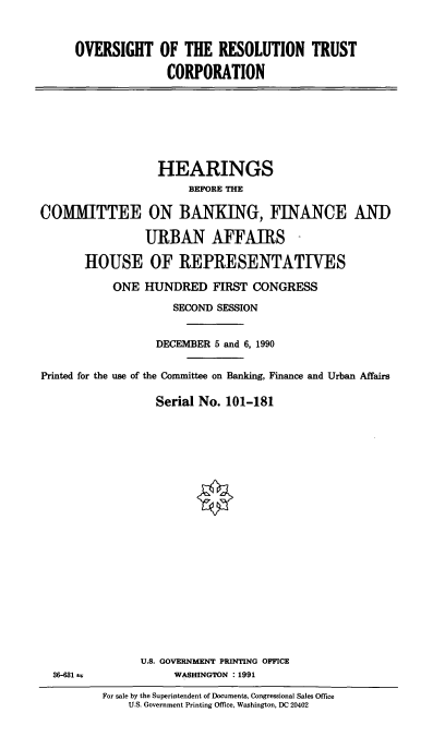 handle is hein.cbhear/reststcorp0001 and id is 1 raw text is: OVERSIGHT OF THE RESOLUTION TRUST
CORPORATION

HEARINGS
BEFORE THE
COMITTEE ON BANKING, FINANCE AN)
URBAN AFFAIRS -
HOUSE OF REPRESENTATIVES
ONE HUNDRED FIRST CONGRESS
SECOND SESSION
DECEMBER 5 and 6, 1990
Printed for the use of the Committee on Banking, Finance and Urban Affairs
Serial No. 101-181

U.S. GOVERNMENT PRINTING OFFICE
WASHINGTON : 1991

36-631 ±

For sale by the Superintendent of Documents, Congressional Sales Office
U.S. Government Printing Office, Washington, DC 20402



