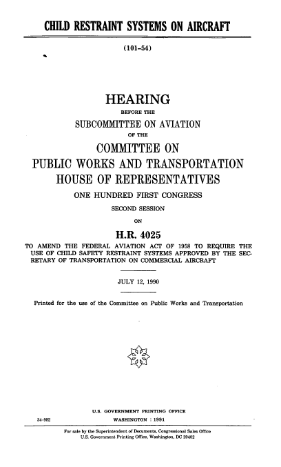 handle is hein.cbhear/restsysa0001 and id is 1 raw text is: CHILD RESTRAINT SYSTEMS ON AIRCRAFT
(101-54)
HEARING
BEFORE THE
SUBCOMMITTEE ON AVIATION
OF THE
COMMITTEE ON
PUBLIC WORKS AND TRANSPORTATION
HOUSE OF REPRESENTATIVES
ONE HUNDRED FIRST CONGRESS
SECOND SESSION
ON
H.R. 4025
TO AMEND THE FEDERAL AVIATION ACT OF 1958 TO REQUIRE THE
USE OF CHILD SAFETY RESTRAINT SYSTEMS APPROVED BY THE SEC-
RETARY OF TRANSPORTATION ON COMMERCIAL AIRCRAFT
JULY 12, 1990
Printed for the use of the Committee on Public Works and Transportation
U.S. GOVERNMENT PRINTING OFFICE
34-982             WASHINGTON : 1991

For sale by the Superintendent of Documents, Congressional Sales Office
U.S. Government Printing Office, Washington, DC 20402



