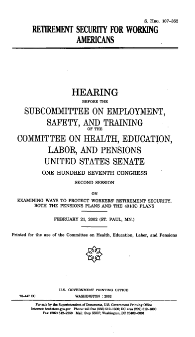 handle is hein.cbhear/retswa0001 and id is 1 raw text is: S. HRG. 107-362
RETIREMENT SECURITY FOR WORKING
AMERICANS
HEARING
BEFORE THE
SUBCOMMITTEE ON EMPLOYMENT,
SAFETY, AND TRAINING
OF THE
COMMITTEE ON HEALTH, EDUCATION,
LABOR, AND PENSIONS
UNITED STATES SENATE
ONE HUNDRED SEVENTH CONGRESS
SECOND SESSION
ON
EXAMINING WAYS TO PROTECT WORKERS' RETIREMENT SECURITY,
BOTH THE PENSIONS PLANS AND THE 401(K) PLANS
FEBRUARY 21, 2002 (ST. PAUL, MN.)
Printed for the use of the Committee on Health, Education, Labor, and Pensions
U.S. GOVERNMENT PRINTING OFFICE
78-447 CC           WASHINGTON : 2002
For sale by the Superintendent of Documents, U.S. Government Printing Ofice
Internet: bookstore.gpo.gov Phone: tol free (866) 512-1800; DC area (202) 512-1800
Fax: (202) 512-2250 Mal: Stop SSOP, Washington, DC 20402-0001


