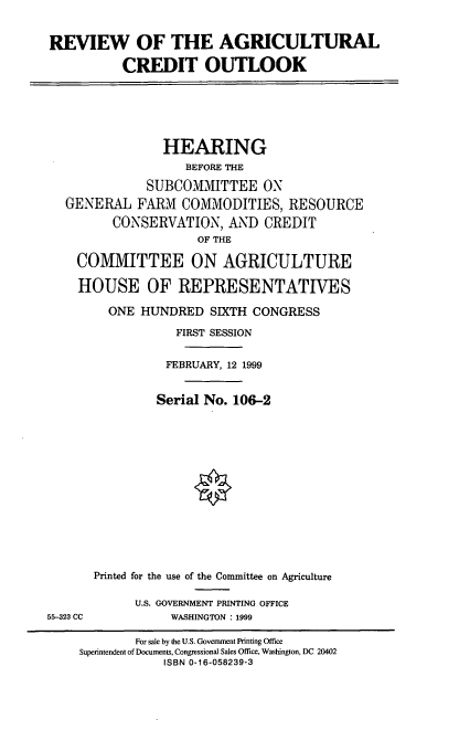 handle is hein.cbhear/revaco0001 and id is 1 raw text is: REVIEW OF THE AGRICULTURAL
CREDIT OUTLOOK

HEARING
BEFORE THE
SUBCOMMITTEE ON
GENERAL FARM COMMODITIES, RESOURCE
CONSERVATION, AND CREDIT
OF THE
COMMITTEE ON AGRICULTURE
HOUSE OF REPRESENTATIVES
ONE HUNDRED SIXTH CONGRESS
FIRST SESSION
FEBRUARY, 12 1999
Serial No. 106-2
Printed for the use of the Committee on Agriculture
U.S. GOVERNMENT PRINTING OFFICE
55-323 CC             WASHINGTON : 1999
For sale by the U.S. Government Printing Office
Superintendent of Documents, Congressional Sales Office, Washington, DC 20402
ISBN 0-16-058239-3


