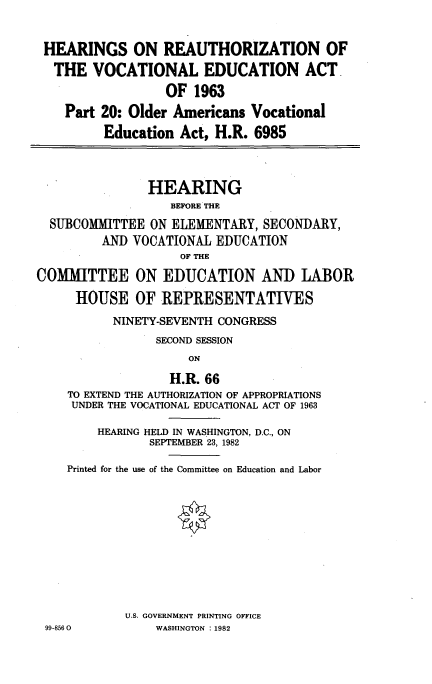 handle is hein.cbhear/revcedu0001 and id is 1 raw text is: 


HEARINGS ON REAUTHORIZATION OF
  THE VOCATIONAL EDUCATION ACT.

                  OF 1963
    Part 20: Older Americans Vocational
         Education Act, H.R. 6985



               HEARING
                   BEFORE THE
  SUBCOMITTEE ON ELEMENTARY, SECONDARY,
         AND VOCATIONAL EDUCATION
                    OF THE

COMMITTEE ON EDUCATION AND LABOR

     HOUSE OF REPRESENTATIVES
           NINETY-SEVENTH CONGRESS
                 SECOND SESSION
                     ON

                   H.R. 66
    TO EXTEND THE AUTHORIZATION OF APPROPRIATIONS
    UNDER THE VOCATIONAL EDUCATIONAL ACT OF 1963

        HEARING HELD IN WASHINGTON, D.C., ON
                SEPTEMBER 23, 1982

    Printed for the use of the Committee on Education and Labor











            U.S. GOVERNMENT PRINTING OFFICE
 99-8560         WASHINGTON :1982


