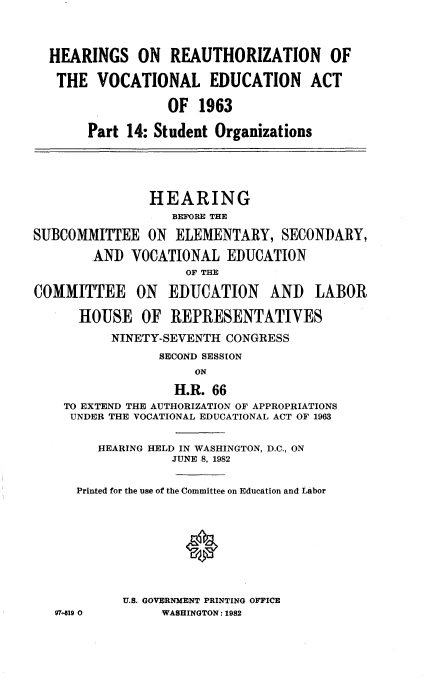 handle is hein.cbhear/revcnle0001 and id is 1 raw text is: 



  HEARINGS ON REAUTHORIZATION OF

  THE VOCATIONAL EDUCATION ACT

                  OF 1963

       Part 14: Student Organizations





               HEARING
                  BEFORE THE

SUBCOMMITTEE ON ELEMENTARY, SECONDARY,

        AND VOCATIONAL EDUCATION
                    OF THE

COMMITTEE ON EDUCATION AND LABOR

      HOUSE OF REPRESENTATIVES
          NINETY-SEVENTH CONGRESS
                 SECOND SESSION
                     ON

                   H.R. 66
    TO EXTEND THE AUTHORIZATION OF APPROPRIATIONS
    UNDER THE VOCATIONAL EDUCATIONAL ACT OF 1963


        HEARING HELD IN WASHINGTON, D.C., ON
                  JUNE 8, 1982


      Printed for the use of the Committee on Education and Labor









            U.S. GOVERNMENT PRINTING OFFICE
   97- 19 0      WASHINGTON: 1982


