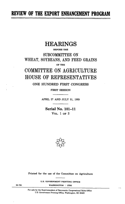 handle is hein.cbhear/revexpep0001 and id is 1 raw text is: REVIEW OF THE EXPORT ENHANCEMENT PROGRAM

HEARINGS
BEFORE THE
SUBCOMMITTEE ON
WHEAT, SOYBEANS, AND FEED GRAINS
OF THE
COMMITTEE ON AGRICULTURE
HOUSE OF REPRESENTATIVES
ONE HUNDRED FIRST CONGRESS
FIRST SESSION
APRIL 27 AND JULY 31, 1989
Serial No. 101-11
VOL. 1 OF 3
Printed for the use of the Committee on Agriculture
U.S. GOVERNMENT PRINTING OFFICE
99-784               WASHINGTON : 1990
For sale by the Superintendent of Documents, Congressional Sales Office
U.S. Government Printing Office, Washington, DC 20402


