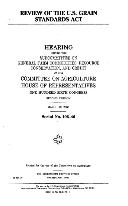 handle is hein.cbhear/revgsa0001 and id is 1 raw text is: REVIEW OF THE U.S. GRAIN
STANDARDS ACT
HEARING
BEFORE THE
SUBCOMMITTEE ON
GENERAL FARM COMMODITIES, RESOURCE
CONSERVATION, AND CREDIT
OF THE
COMMITTEE ON AGRICULTURE
HOUSE OF REPRESENTATIVES
ONE HUNDRED SIXTH CONGRESS
SECOND SESSION
MARCH 22, 2000
/
Serial No. 106-46
Printed for the use of the Committee on Agriculture
U.S. GOVERNMENT PRINTING OFFICE
63-698 CC           WASHINGTON : 2000
For sale by the U.S. Government Printing Office
Superintendent of Documents, Congressional Sales Office, Washington, DC 20402
ISBN 0-16-060476-1


