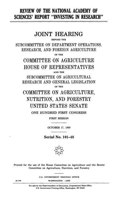 handle is hein.cbhear/revnatlaca0001 and id is 1 raw text is: REVIEW OF THE NATIONAL ACADEMY OF
SCIENCES' REPORT INVESTING IN RESEARCH
JOINT HEARING
BEFORE THE
SUBCOMMITTEE ON DEPARTMENT OPERATIONS,
RESEARCH, AND FOREIGN AGRICULTURE
OF THE
COMMITTEE ON AGRICULTURE
HOUSE OF REPRESENTATIVES
AND THE
SUBCOMMITTEE ON AGRICULTURAL
RESEARCH AND GENERAL LEGISLATION
OF THE
COMMITTEE ON AGRICULTURE,
NUTRITION, AND FORESTRY
UNITED STATES SENATE
ONE HUNDRED FIRST CONGRESS
FIRST SESSION
OCTOBER 17, 1989
Serial No. 101-48
Printed for the use of the House Committee on Agriculture and the Senate
Committee on Agriculture, Nutrition, and Forestry
U.S. GOVERNMENT PRINTING OFFICE
29-598        WASHINGTON :1990

For sale by the Superintendent of Documents, Congressional Sales Office
U.S. Government Printing Office, Washington, DC 20402


