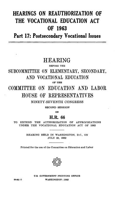 handle is hein.cbhear/revnlea0001 and id is 1 raw text is: 


  HEARINGS ON REAUTHORIZATION OF

  THE VOCATIONAL EDUCATION ACT

                  OF 1963

   Part 17: Postsecondary Vocational Issues





                HEARING
                  BEFORE THE

SUBCOMMITTEE ON ELEMENTARY, SECONDARY,
        AND VOCATIONAL EDUCATION
                    OF THE

COMMITTEE ON EDUCATION AND LABOR

      HOUSE OF REPRESENTATIVES
          NINETY-SEVENTH CONGRESS
                 SECOND SESSION
                     ON
                   H.R. 66
  TO EXTEND THE AUTHORIZATION OF APPROPRIATIONS
     UNDER THE VOCATIONAL EDUCATION ACT OF 1963

        HEARING HELD IN WASHINGTON, D.C., ON
                  JULY 22, 1982

      Printed for the use of the Committee on Education and Labor


                    0



            U.S. GOVERNMENT PRINTING OFFICE
  99-542 0       WASHINGTON:.1982


