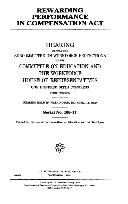 handle is hein.cbhear/rewpca0001 and id is 1 raw text is: REWARDING
PERFORMANCE
IN COMPENSATION ACT
HEARING
BEFORE THE
SUBCOMMITTEE ON WORKFORCE PROTECTIONS
OF THE
COMMITTEE ON EDUCATION AND
THE WORFORCE
HOUSE OF REPRESENTATIVES
ONE HUNDRED SITH CONGRESS
FIRST SESSION
HEARING HELD IN WASHINGTON, DC, APRIL 13, 1999
Serial No. 106-17
Printed for the use of the Committee on Education and the Workforce
U.S. GOVERNMENT PRINTING OFFICE
56-806            WASHINGTON : 1999
For sale by the U.S. Government Printing Office
Superintendent of Documents, Congressional Sales Office, Washington, DC 20402
ISBN 0-16-058500-7


