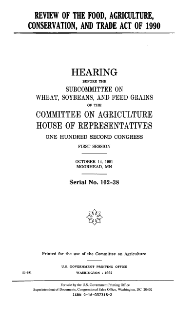 handle is hein.cbhear/rfacta0001 and id is 1 raw text is: REVIEW OF THE FOOD, AGRICULTURE,
CONSERVATION, AND TRADE ACT OF 1990

HEARING
BEFORE THE
SUBCOMMITTEE ON
WHEAT, SOYBEANS, AND FEED GRAINS
OF THE
COMMITTEE ON AGRICULTURE
HOUSE OF REPRESENTATIVES
ONE HUNDRED SECOND CONGRESS
FIRST SESSION
OCTOBER 14, 1991
MOORHEAD, MN
Serial No. 102-38
Printed for the use of the Committee on Agriculture

U.S. GOVERNMENT PRINTING OFFICE
WASHINGTON : 1992

50-981

For sale by the U.S. Government Printing Office
Superintendent of Documents, Congressional Sales Office, Washington, DC 20402
ISBN 0-16-037318-2


