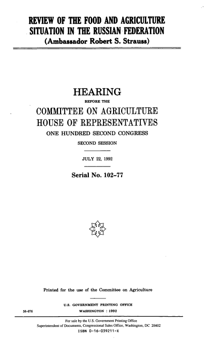 handle is hein.cbhear/rfarf0001 and id is 1 raw text is: REVIEW OF THE FOOD AND AGRICULTURE
SITUATION IN THE RUSSIAN FEDERATION
(Ambassador Robert S. Strauss)

HEARING
BEFORE THE
COMMITTEE ON AGRICULTURE
HOUSE OF REPRESENTATIVES
ONE HUNDRED SECOND CONGRESS
SECOND SESSION
JULY 22, 1992
Serial No. 102-77
Printed for the use of the Committee on Agriculture

U.S. GOVERNMENT PRINTING OFFICE
WASHINGTON : 1992

58-676

For sale by the U.S. Government Printing Office
Superintendent of Documents, Congressional Sales Office, Washington, DC 20402
ISBN 0-16-039211-X


