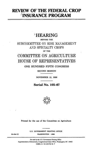 handle is hein.cbhear/rfcins0001 and id is 1 raw text is: REVIEW OF THE FEDERAL CROP
'INSURANCE PROGRAM
'HEARING
BEFORE THE
SUBCOMMITTEE ON RISK MANAGEMENT
AND SPECIALTY CROPS
OF THE
COMMITTEE ON AGRICULTURE
HOUSE OF REPRESENTATIVES
ONE HUNDRED FIFTH CONGRESS
SECOND SESSION
NOVEMBER 12, 1998
Serial No. 105-67
Printed for the use of the Committee on Agriculture
U.S. GOVERNMENT PRINTING OFFICE
52-554 CC WASHINGTON : 1998
For sale by the U.S. Government Printing Office
Superintendent of Documents, Congressional Sales Office, Washington, DC 20402
ISBN 0-16-057816-7


