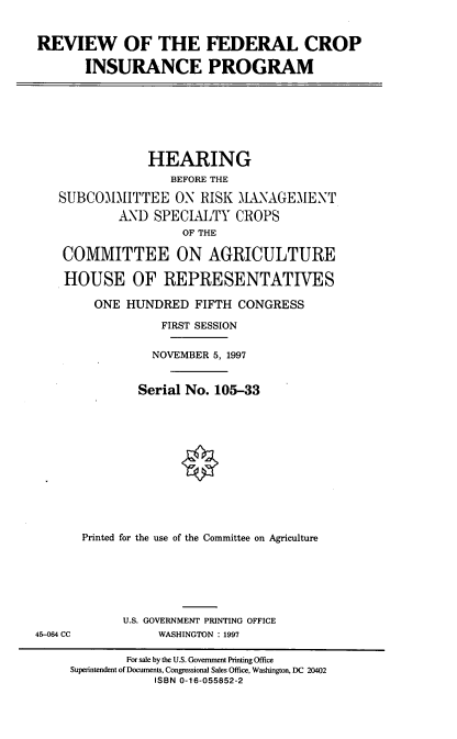 handle is hein.cbhear/rfcip0001 and id is 1 raw text is: REVIEW OF THE FEDERAL CROP
INSURANCE PROGRAM

HEARING
BEFORE THE
SUBCOMMITTEE ON RISK MANAGEMENT
AND SPECIALTY CROPS
OF THE
COMMITTEE ON AGRICULTURE
HOUSE OF REPRESENTATIVES
ONE HUNDRED FIFTH CONGRESS
FIRST SESSION
NOVEMBER 5, 1997
Serial No. 105-33
Printed for the use of the Committee on Agriculture

U.S. GOVERNMENT PRINTING OFFICE
WASHINGTON : 1997

45-064 CC

For sale by the U.S. Government Printing Office
Superintendent of Documents, Congressional Sales Office, Washington, DC 20402
ISBN 0-16-055852-2


