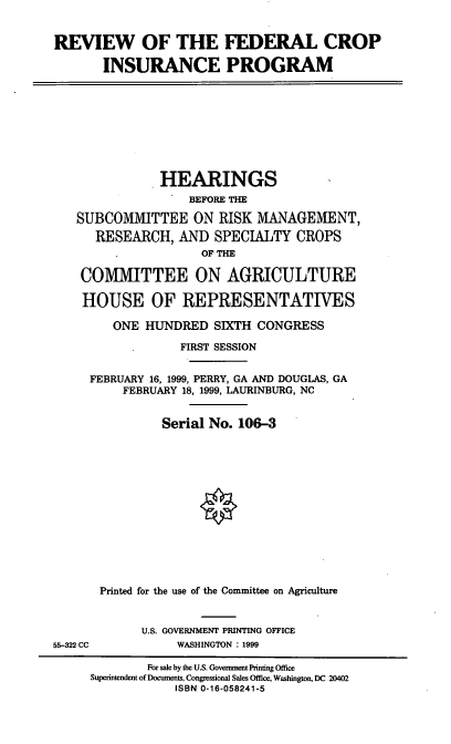 handle is hein.cbhear/rfcipi0001 and id is 1 raw text is: REVIEW OF THE FEDERAL CROP
INSURANCE PROGRAM

HEARINGS
BEFORE TH
SUBCOMMITTEE ON RISK MANAGEMENT,
RESEARCH, AND SPECIALTY CROPS
OF THE
COMMITTEE ON AGRICULTURE
HOUSE OF REPRESENTATIVES
ONE HUNDRED SIXTH CONGRESS
FIRST SESSION
FEBRUARY 16, 1999, PERRY, GA AND DOUGLAS, GA
FEBRUARY 18, 1999, LAURINBURG, NC
Serial No. 106-3
Printed for the use of the Committee on Agriculture

U.S. GOVERNMENT PRINTING OFFICE
WASHINGTON : 1999

55-322 CC

For sale by the U.S. Government Printing Office
Superintendent of Documents, Congressional Sales Office, Washington, DC 20402
ISBN 0-16-058241-5


