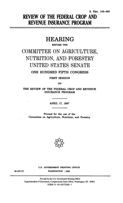 handle is hein.cbhear/rfcrip0001 and id is 1 raw text is: S. HRG. 105-460
REVIEW OF THE FEDERAL CROP AND
REVENUE INSURANCE PROGRAM

HEARING
BEFORE THE
COMMITTEE ON AGRICULTURE,
NUTRITION, AND FORESTRY
UNITED STATES SENATE
ONE HUNDRED FIFTH CONGRESS
FIRST SESSION
ON
THE REVIEW OF THE FEDERAL CROP AND REVENUE
INSURANCE PROGRAM

APRIL 17, 1997
Printed for the use of the
Committee on Agriculture, Nutrition, and Forestry
U.S. GOVERNMENT PRINTING OFFICE
WASHINGTON : 1998

46--879 CC

For sale by the U.S. Government Printing Office
Superintendent of Documents, Congressional Sales Office, Washington, DC 20402
ISBN 0-16-057285-1


