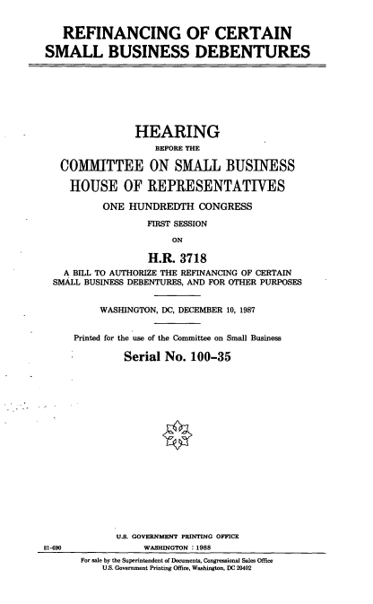 handle is hein.cbhear/rfctn0001 and id is 1 raw text is: REFINANCING OF CERTAIN
SMALL BUSINESS DEBENTURES
HEARING
BEFORE THE
COMMITTEE ON SMALL BUSINESS
HOUSE OF REPRESENTATIVES
ONE HUNDREDTH CONGRESS
FIRST SESSION
ON
H.R. 3718
A BILL TO AUTHORIZE THE REFINANCING OF CERTAIN
SMALL BUSINESS DEBENTURES, AND FOR OTHER PURPOSES
WASHINGTON, DC, DECEMBER 10, 1987
Printed for the use of the Committee on Small Business
Serial No. 100-35
U.S. GOVERNMENT PRINTING OFFICE
81-690             WASHINGTON : 1988
For sale by the Superintendent of Documents, Congressional Sales Office
U.S. Government Printing Office, Washington, DC 20402


