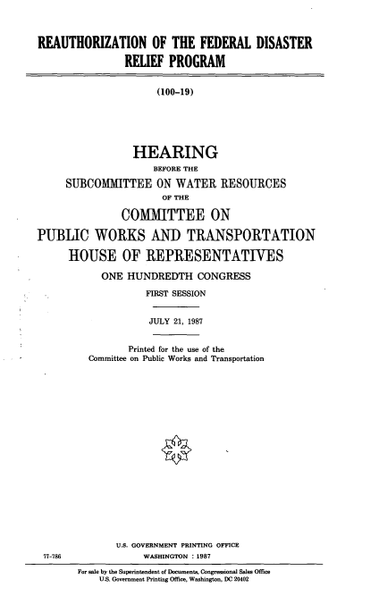 handle is hein.cbhear/rfdr0001 and id is 1 raw text is: REAUTHORIZATION OF THE FEDERAL DISASTER
RELIEF PROGRAM
(100-19)
HEARING
BEFORE THE
SUBCOMMITTEE ON WATER RESOURCES
OF THE
COMMITTEE ON
PUBLIC WORKS AND TRANSPORTATION
HOUSE OF REPRESENTATIVES

ONE HUNDREDTH CONGRESS
FIRST SESSION
JULY 21, 1987
Printed for the use of the
Committee on Public Works and Transportation
U.S. GOVERNMENT PRINTING OFFICE
WASHINGTON :1987
For sale by the Superintendent of Documents, Congressional Sales Office
U.S. Government Printing Office, Washington, DC 20402

77-786


