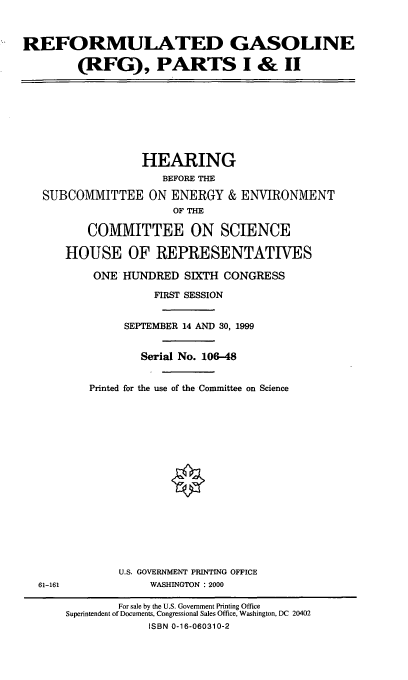 handle is hein.cbhear/rfgpts0001 and id is 1 raw text is: REFORMULATED GASOLINE
(RFG), PARTS I & II
HEARING
BEFORE THE
SUBCOMMITTEE ON ENERGY & ENVIRONMENT
OF THE
COMMITTEE ON SCIENCE
HOUSE OF REPRESENTATIVES
ONE HUNDRED SIXTH CONGRESS
FIRST SESSION
SEPTEMBER 14 AND 30, 1999
Serial No. 106-48
Printed for the use of the Committee on Science
U.S. GOVERNMENT PRINTING OFFICE
61-161              WASHINGTON : 2000
For sale by the U.S. Government Printing Office
Superintendent of Documents, Congressional Sales Office, Washington, DC 20402
ISBN 0-16-060310-2



