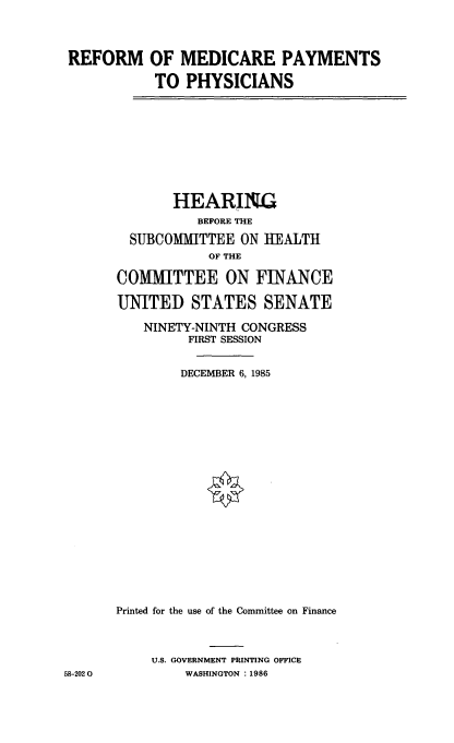 handle is hein.cbhear/rfmdcrp0001 and id is 1 raw text is: 




REFORM OF MEDICARE PAYMENTS

           TO PHYSICIANS










              HEARING
                 BEFORE THE

        SUBCOMMITTEE ON IEALTH
                  OF THE

       COMMITTEE ON FINANCE

       UNITED STATES SENATE

          NINETY-NINTH CONGRESS
                FIRST SESSION


                DECEMBER 6,1985





















      Printed for the use of the Committee on Finance



           U.S. GOVERNMENT PRINTING OFFICE
58-202 0       WASHINGTON :1986


5


