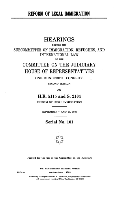 handle is hein.cbhear/rfmlglim0001 and id is 1 raw text is: 



        REFORM OF LEGAL IMMIGRATION








                 HEARINGS
                      BEFORE THE

SUBCOMTTEE ON IMMIGRATION, REFUGEES, AND
               INTERNATIONAL LAW
                        OF THE

     COMMITTEE ON TUE JUDICIARY

     HOUSE OF REPRESENTATIVES

            ONE HUNDREDTH CONGRESS

                    SECOND SESSION

                         ON

              H.R. 5115 and S. 2104

              REFORM OF LEGAL IMMIGRATION


                SEPTEMBER 7 AND 16, 1988


                  Serial No. 101











        Printed for the use of the Committee on the Judiciary


               U.S. GOVERNMENT PRINTING OFFICE
  90-726 u=         WASHINGTON : 1989
         For sale by the Superintendent of Documents, Congressional Sales Office
             U.S. Government Printing Office, Washington, DC 20402


