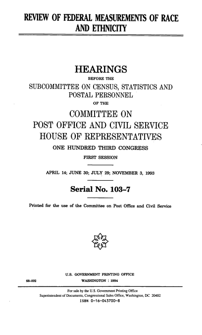 handle is hein.cbhear/rfmre0001 and id is 1 raw text is: REVIEW OF FEDERAL MEASUREMENTS OF RACE
AND ETHNICITY
HEARINGS
BEFORE THE
SUBCOMMITTEE ON CENSUS, STATISTICS AND
POSTAL PERSONNEL
OF THE
COMMITTEE ON
POST OFFICE AND CIVIL SERVICE
HOUSE OF REPRESENTATIVES
ONE HUNDRED THIRD CONGRESS
FIRST SESSION
APRIL 14; JUNE 30; JULY 29; NOVEMBER 3, 1993
Serial No. 103-7
Printed for the use of the Committee on Post Office and Civil Service
U.S. GOVERNMENT PRINTING OFFICE
68--002         WASHINGTON : 1994

For sale by the U.S. Government Printing Office
Superintendent of Documents, Congressional Sales Office, Washington, DC 20402
ISBN 0-16-043700-8


