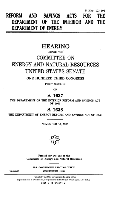handle is hein.cbhear/rfmsvac0001 and id is 1 raw text is: 


REFORM AND
   DEPARTMENT
   DEPARTMENT


  SAVINGS
  OF  THE
OF  ENERGY


  ACTS
INTERIOR


                  HEARING
                     BEFORE THE
               COMMITTEE ON
  ENERGY AND NATURAL RESOURCES
         UNITED STATES SENATE
         ONE   HUNDRED   THIRD  CONGRESS
                    FIRST SESSION
                         ON
                     S. 1637
 THE DEPARTMENT OF THE INTERIOR REFORM AND SAVINGS ACT
                       OF 1993
                     S. 1638
THE DEPARTMENT OF ENERGY REFORM AND SAVINGS ACT OF 1993

                  NOVEMBER 16, 1993






                Printed for the use of the
          Committee on Energy and Natural Resources


75-289 CC


U.S. GOVERNMENT PRINTING OFFICE
     WASHINGTON : 1994


S. Hac.
FOR
AND


103-392
THE
THE


         For sale by the U.S. Government Printing Office
Superintendent of Documents, Congressional Sales Office, Washington, DC 20402
             ISBN 0-16-043541-2


