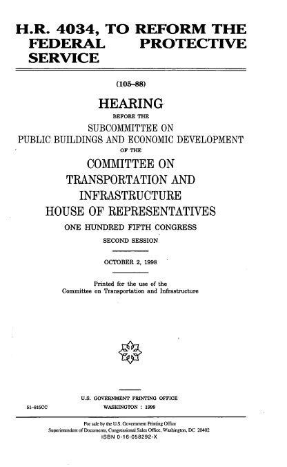handle is hein.cbhear/rfps0001 and id is 1 raw text is: H.R. 4034, TO
FEDERAL
SERVICE

REFORM THE
PROTECTIVE

(105-88)

HEARING
BEFORE THE
SUBCOMMITTEE ON
PUBLIC BUILDINGS AND ECONOMIC DEVELOPMENT
OF THE
COMMITTEE ON
TRANSPORTATION AND
INFRASTRUCTURE
HOUSE OF REPRESENTATIVES
ONE HUNDRED FIFTH CONGRESS
SECOND SESSION
OCTOBER 2, 1998
Printed for the use of the
Committee on Transportation and Infrastructure

51-815CC

U.S. GOVERNMENT PRINTING OFFICE
WASHINGTON : 1999

For sale by the U.S. Government Printing Office
Superintendent of Documents, Congressional Sales Office, Washington, DC 20402
ISBN 0-16-058292-X


