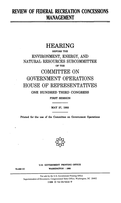 handle is hein.cbhear/rfrcm0001 and id is 1 raw text is: REVIEW OF FEDERAL RECREATION CONCESSIONS
MANAGEMENT
HEARING
BEFORE THE
ENVIRONMENT, ENERGY, AND
NATURAL RESOURCES SUBCOMMITTEE
OF THE
COMMITTEE ON
GOVERNMENT OPERATIONS
HOUSE OF REPRESENTATIVES
ONE HUNDRED THIRD CONGRESS
FIRST SESSION
MAY 27, 1993
Printed for the use of the Committee on Government Operations
U.S. GOVERNMENT PRINTING OFFICE
72-38 CC            WASHINGTON : 1993
For sale by the U.S. Government Printing Office
Superintendent of Documents, Congressional Sales Office, Washington, DC 20402
ISBN 0-16-041646-9



