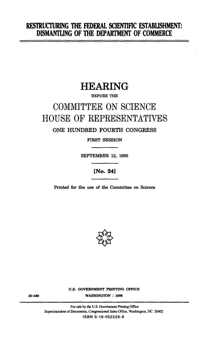handle is hein.cbhear/rfsedoc0001 and id is 1 raw text is: RESTRUCTURING THE FEDERAL SCIENTIFIC ESTABLISHMENT:
DISMANTLING OF THE DEPARTMENT OF COMMERCE

HEARING
BEFORE THE
COMMITTEE ON SCIENCE
HOUSE OF REPRESENTATIVES
ONE HUNDRED FOURTH CONGRESS
FIRST SESSION
SEPTEMBER 12, 1995
[No. 24]
Printed for the use of the Committee on Science
U.S. GOVERNMENT PRINTING OFFICE
WASHINGTON : 1996
For sale by the U.S. Goverment Printing Office
Superintendent of Documents, Congressional Sales Office, Washington, DC 20402
ISBN 0-16-052226-9



