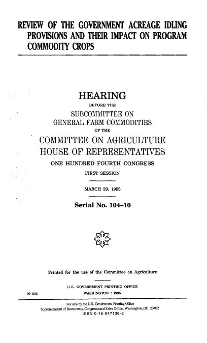handle is hein.cbhear/rgaip0001 and id is 1 raw text is: REVIEW OF THE GOVERNMENT ACREAGE IDUNG
PROVISIONS AND THEIR IMPACT ON PROGRAM
COMMODITY CROPS
HEARING
BEFORE THE
SUBCOMMITTEE ON
GENERAL FARM COMMODITIES
OF THE
COMMITTEE ON AGRICULTURE
HOUSE OF REPRESENTATIVES
ONE HUNDRED FOURTH CONGRESS
FIRST SESSION
MARCH 29, 1995
Serial No. 104-10
Printed for the use of the Committee on Agriculture
U.S. GOVERNMENT PRINTING OFFICE
90-503               WASHINGTON : 1995
For sale by the U.S. Govenmnent Printing Office
Superintendent of Documents, Congressional Sales Office, Washington, DC 20402
ISBN 0-16-047136-2



