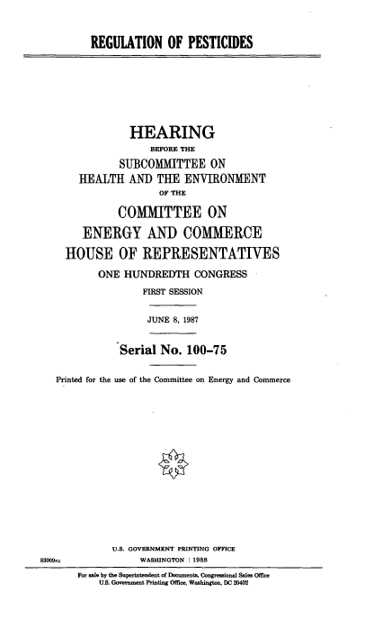 handle is hein.cbhear/rgtpc0001 and id is 1 raw text is: REGULATION OF PESTICIDES

HEARING
BEFORE THE
SUBCOMMITTEE ON
HEALTH AND TUE ENVIRONMENT
OF THE
COMMITTEE ON
ENERGY AND COMMERCE
HOUSE OF REPRESENTATIVES
ONE HUNDREDTH CONGRESS
FIRST SESSION

JUNE 8, 1987

Serial No. 100-75
Printed for the use of the Committee on Energy and Commerce
U.S. GOVERNMENT PRINTING OFFICE
83009 =                     WASHINGTON : 1988
For sale by the Superintendent of Documents, Congressional Sales Office
U.S. Government Printing Office, Washington, DC 20402


