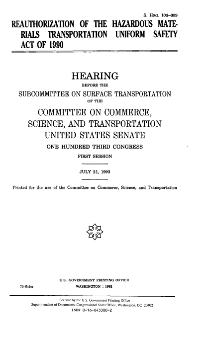 handle is hein.cbhear/rhzmtus0001 and id is 1 raw text is: 

                                          S. HRG. 103-309

REAUTHORIZATION OF THE HAZARDOUS MATE-

   RIALS TRANSPORTATION UNIFORM SAFETY

   ACT  OF  1990





                   HEARING
                      BEFORE THE

  SUBCOMMITTEE ON SURFACE TRANSPORTATION
                        OF THE

        COMMITTEE ON COMMERCE,

     SCIENCE, AND TRANSPORTATION

          UNITED STATES SENATE

          ONE   HUNDRED   THIRD CONGRESS

                     FIRST SESSION


                     JULY 21, 1993


Printed for the use of the Committee on Commerce, Science, and Transportation
















               U.S. GOVERNMENT PRINTING OFFICE
   70-546cc         WASHINGTON : 1993

               For sale by the U.S. Government Printing Office
      Superintendent of Documents, Congressional Sales Office, Washington, DC 20402
                   ISBN 0-16-043300-2


