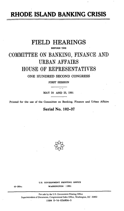 handle is hein.cbhear/ribkc0001 and id is 1 raw text is: RHODE ISLAND BANKING CRISIS

FIELD HEARINGS
BEFORE THE
COMMITTEE ON BANKING, FINANCE AND
URBAN AFFAIRS
HOUSE OF REPRESENTATIVES
ONE HUNDRED SECOND CONGRESS
FIRST SESSION
MAY 24 AND 25, 1991
Printed for the use of the Committee on Banking, Finance and Urban Affairs
Serial No. 102-37

43-293=

U.S. GOVERNMENT PRINTING OFFICE
WASHINGTON : 1991

For sale by the U.S. Government Printing Office
Superintendent of Documents, Congressional Sales Office, Washington, DC 20402
ISBN 0-16-036806-5


