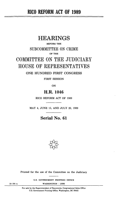 handle is hein.cbhear/ricoref0001 and id is 1 raw text is: RICO REFORM ACT OF 1989

HEARINGS
BEFORE THE
SUBCOMMITTEE ON CRIME
OF THE
COMMITTEE ON TIE JUDICIARY
HOUSE OF REPRESENTATIVES
ONE HUNDRED FIRST CONGRESS
FIRST SESSION
ON
H.R. 1046

RICO REFORM ACT OF 1989
MAY 4, JUNE 15, AND JULY 20, 1989
Serial No. 61
Printed for the use of the Committee on the Judiciary
U.S. GOVERNMENT PRINTING OFFICE
WASHINGTON : 1990

For sale by the Superintendent of Documents, Congressional Sales Office
U.S. Government Printing Office, Washington, DC 20402

24-104 -


