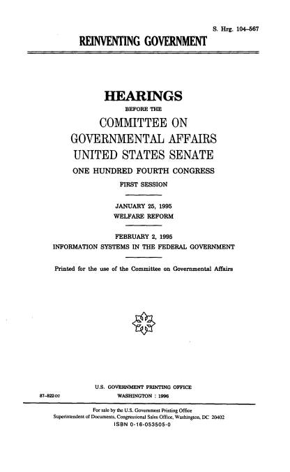 handle is hein.cbhear/rinvgvt0001 and id is 1 raw text is: S. Hrg. 104-667
REINVENTING GOVERNMENT

HEARINGS
BEFORE THE
COMMITTEE ON
GOVERNMENTAL AFFAIRS
UNITED STATES SENATE
ONE HUNDRED FOURTH CONGRESS
FIRST SESSION
JANUARY 25, 1995
WELFARE REFORM
FEBRUARY 2, 1995
INFORMATION SYSTEMS IN THE FEDERAL GOVERNMENT
Printed for the use of the Committee on Governmental Affairs
U.S. GOVERNMENT PRINTING OFFICE
87-822cc             WASHINGTON : 1996
For sale by the U.S. Government Printing Office
Superintendent of Documents, Congressional Sales Office, Washington, DC 20402
ISBN 0-16-053505-0


