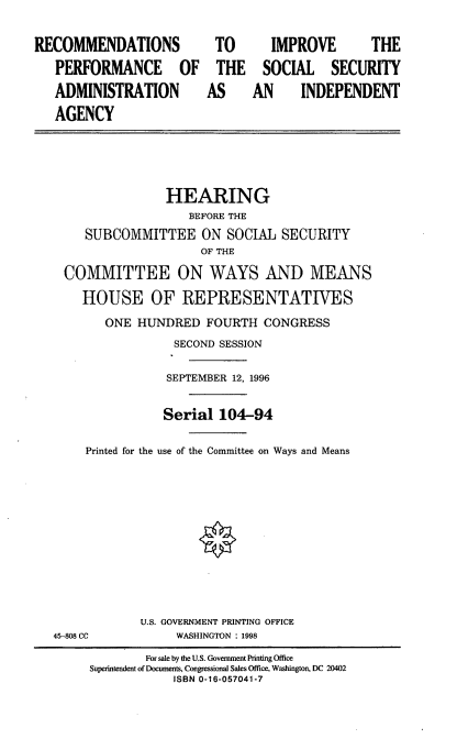 handle is hein.cbhear/ripssa0001 and id is 1 raw text is: RECOMMENDATIONS
PERFORMANCE OF
ADMINISTRATION
AGENCY

TO
THE
AS

IMPROVE   THE
SOCIAL SECURITY
AN  INDEPENDENT

HEARING
BEFORE THE
SUBCOMMITTEE ON SOCIAL SECURITY
OF THE
COMMITTEE ON WAYS AND MEANS
HOUSE OF REPRESENTATIVES
ONE HUNDRED FOURTH CONGRESS
SECOND SESSION
SEPTEMBER 12, 1996
Serial 104-94
Printed for the use of the Committee on Ways and Means
U.S. GOVERNMENT PRINTING OFFICE
45-808 CC             WASHINGTON : 1998
For sale by the U.S. Government Printing Office
Superintendent of Documents, Congressional Sales Office, Washington, DC 20402
ISBN 0-16-057041-7



