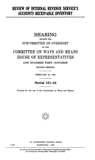 handle is hein.cbhear/rirs0001 and id is 1 raw text is: REVIEW OF INTERNAL REVENUE SERVICE'S
ACCOUNTS RECEIVABLE INVENTORY

HEARING
BEFORE THE
SUBCOMMITTEE ON OVERSIGHT
OF THE
COMMITTEE ON WAYS AND MEANS
HOUSE OF REPRESENTATIVES
ONE HUNDRED FIRST CONGRESS
SECOND SESSION
FEBRUARY 20, 1990
Serial 101-84
Printed for the use of the Committee on Ways and Means

U.S. GOVERNMENT PRINTING OFFICE
WASHINGTON : 1990

31-687

For sale by the Superintendent of Documents, Congressional Sales Office
U.S. Government Printing Office, Washington, DC 20402


