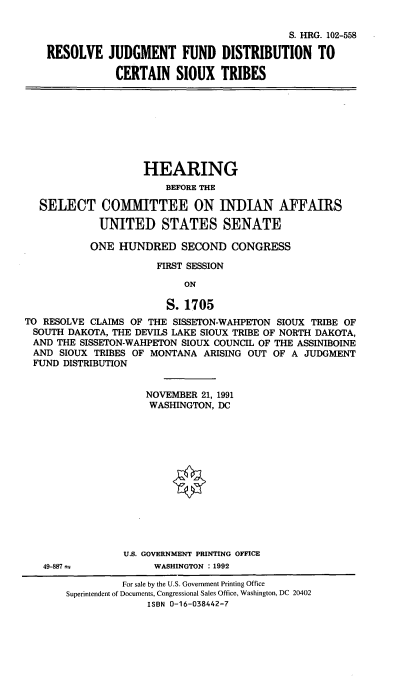 handle is hein.cbhear/rjfdcst0001 and id is 1 raw text is: 

                                         S. HRG. 102-558

RESOLVE JUDGMENT FUND DISTRIBUTION TO

            CERTAIN   SIOUX   TRIBES


                    HEARING
                        BEFORE THE

  SELECT COMMITTEE ON INDIAN AFFAIRS

             UNITED STATES SENATE

           ONE  HUNDRED SECOND CONGRESS

                      FIRST SESSION

                           ON

                        S. 1705
TO RESOLVE CLAIMS OF THE SISSETON-WAHPETON SIOUX TRIBE OF
SOUTH  DAKOTA, THE DEVILS LAKE SIOUX TRIBE OF NORTH DAKOTA,
AND  THE SISSETON-WAHPETON SIOUX COUNCIL OF THE ASSINIBOINE
AND   SIOUX TRIBES OF MONTANA ARISING OUT OF A  JUDGMENT
FUND   DISTRIBUTION


    NOVEMBER 21, 1991
    WASHINGTON, DC














U.S. GOVERNMENT PRINTING OFFICE
     WASHINGTON : 1992


49-887 ±


          For sale by the U.S. Government Printing Office
Superintendent of Documents, Congressional Sales Office, Washington, DC 20402
              ISBN 0-16-038442-7


