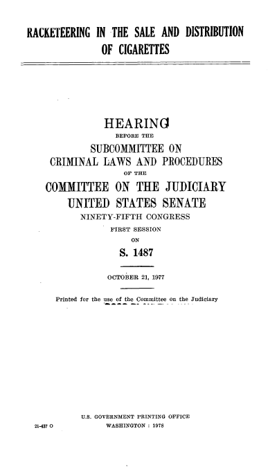 handle is hein.cbhear/rktsdc0001 and id is 1 raw text is: 


RACKETEERING  IN THE  SALE AND  DISTRIBUTION

               OF  CIGARETTES


            HEARING
              BEFORE THE

         SUBCOMMITTEE ON
 CRIMINAL   LAWS  AND   PROCEDURES
                OF THE

COMMITTEE ON THE JUDICIARY

    UNITED STATES SENATE
       NINETY-FIFTH CONGRESS
             FIRST SESSION
                 ON
               S. 1487


OCTOBER 21, 1977


    Printed for the use of the Committee on the Judiciary












         U.S. GOVERNMENT PRINTING OFFICE
21-437 0      WASHINGTON : 1978


