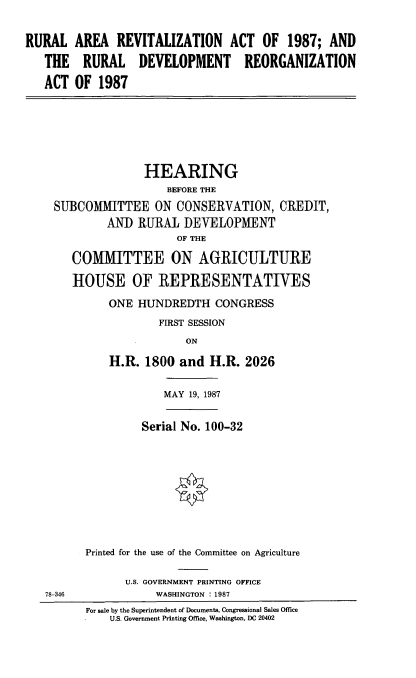 handle is hein.cbhear/rlare0001 and id is 1 raw text is: RURAL AREA REVITALIZATION ACT OF 1987; AND
THE RURAL DEVELOPMENT REORGANIZATION
ACT OF 1987
HEARING
BEFORE THE
SUBCOMMITTEE ON CONSERVATION, CREDIT,
AND RURAL DEVELOPMENT
OF THE
COMTTEE ON AGRICULTURE
HOUSE OF REPRESENTATIVES
ONE HUNDREDTH CONGRESS
FIRST SESSION
ON
H.R. 1800 and H.R. 2026
MAY 19, 1987
Serial No. 100-32
Printed for the use of the Committee on Agriculture
U.S. GOVERNMENT PRINTING OFFICE
78-346             WASHINGTON : 1987
For sale by the Superintendent of Documents, Congressional Sales Office
U.S. Government Printing Office, Washington, DC 20402


