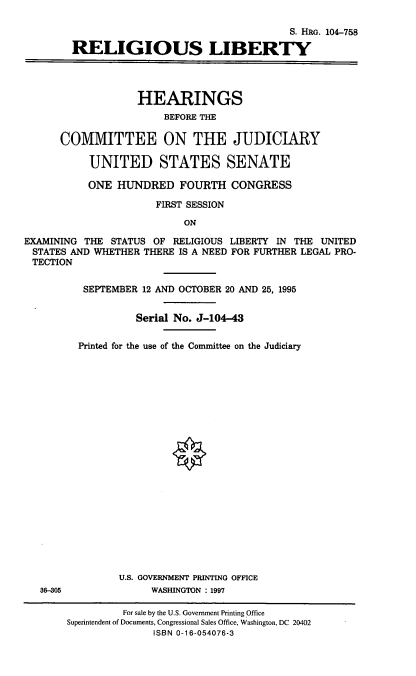 handle is hein.cbhear/rlglib0001 and id is 1 raw text is: S. HRo. 104-758
RELIGIOUS LIBERTY
HEARINGS
BEFORE THE
COMMITTEE ON THE JUDICIARY
UNITED STATES SENATE
ONE HUNDRED FOURTH CONGRESS
FIRST SESSION
ON
EXAMINING THE STATUS OF RELIGIOUS LIBERTY IN THE UNITED
STATES AND WHETHER THERE IS A NEED FOR FURTHER LEGAL PRO-
TECTION

36-305

SEPTEMBER 12 AND OCTOBER 20 AND 25, 1995
Serial No. J-104-43
Printed for the use of the Committee on the Judiciary
O
U.S. GOVERNMENT PRINTING OFFICE
WASHINGTON : 1997
For sale by the U.S. Government Printing Office
Superintendent of Documents, Congressional Sales Office, Washington, DC 20402
ISBN 0-16-054076-3


