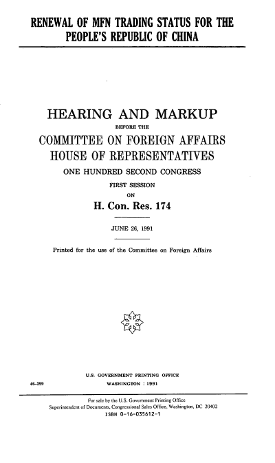 handle is hein.cbhear/rmfnts0001 and id is 1 raw text is: RENEWAL OF MFN TRADING STATUS FOR THE
PEOPLE'S REPUBLIC OF CHINA

HEARING AND MARKUP
BEFORE THE
COMMITTEE ON FOREIGN AFFAIRS
HOUSE OF REPRESENTATIVES
ONE HUNDRED SECOND CONGRESS
FIRST SESSION
ON
H. Con. Res. 174
JUNE 26, 1991

46-399

Printed for the use of the Committee on Foreign Affairs
U.S. GOVERNMENT PRINTING OFFICE
WASHINGTON : 1991

For sale by the U.S. Government Printing Office
Superintendent of Documents, Congressional Sales Office, Washington, DC 20402
ISBN 0-16-035612-1


