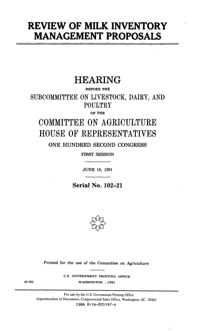 handle is hein.cbhear/rmimp0001 and id is 1 raw text is: REVIEW OF MILK INVENTORY
MANAGEMENT PROPOSALS
HEARING
BEFORE THE
SUBCOMITTEE ON LIVESTOCK, DAIRY, AND
POULTRY
OF THE
COMMITTEE ON AGRICULTURE
HOUSE OF REPRESENTATIVES
ONE HUNDRED SECOND CONGRESS
FIRST SESSION
JUNE 18, 1991
Serial No. 102-21
Printed for the use of the Committee on Agriculture
U.S. GOVERNMENT PRINTING OFFICE
46-202              WASHINGTON : 1991
For sale by the U.S. Government Printing Office
Superintendent of Documents, Congressional Sales Office, Washington, DC 20402
ISBN 0-16-035597-4


