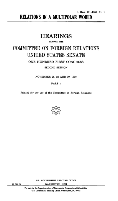 handle is hein.cbhear/rmpw0001 and id is 1 raw text is: S. HRG. 101-1200, Pr. 1
RELATIONS IN A MULTIPOLAR WORLD

HEARINGS
BEFORE THE
COMIMITTEE ON FOREIGN RELATIONS
UNITED STATES SENATE
ONE HUNDRED FIRST CONGRESS
SECOND SESSION
NOVEMBER 26, 28 AND 30, 1990
PART 1
Printed for the use of the Committee on Foreign Relations

36-522 t

U.S. GOVERNMENT PRINTING OFFICE
WASHINGTON : 1991
For sale by the Superintendent of Documents, Congressional Sales Office
U.S. Government Printing Office, Washington, DC 20402



